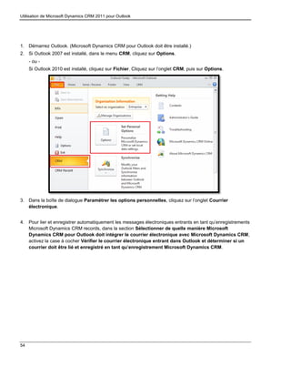 Utilisation de Microsoft Dynamics CRM 2011 pour Outlook
54
1. Démarrez Outlook. (Microsoft Dynamics CRM pour Outlook doit être installé.)
2. Si Outlook 2007 est installé, dans le menu CRM, cliquez sur Options.
- ou -
Si Outlook 2010 est installé, cliquez sur Fichier. Cliquez sur l’onglet CRM, puis sur Options.
3. Dans la boîte de dialogue Paramétrer les options personnelles, cliquez sur l’onglet Courrier
électronique.
4. Pour lier et enregistrer automatiquement les messages électroniques entrants en tant qu’enregistrements
Microsoft Dynamics CRM records, dans la section Sélectionner de quelle manière Microsoft
Dynamics CRM pour Outlook doit intégrer le courrier électronique avec Microsoft Dynamics CRM,
activez la case à cocher Vérifier le courrier électronique entrant dans Outlook et déterminer si un
courrier doit être lié et enregistré en tant qu’enregistrement Microsoft Dynamics CRM.
 