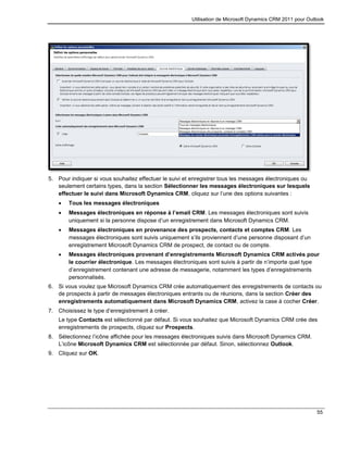 Utilisation de Microsoft Dynamics CRM 2011 pour Outlook
55
5. Pour indiquer si vous souhaitez effectuer le suivi et enregistrer tous les messages électroniques ou
seulement certains types, dans la section Sélectionner les messages électroniques sur lesquels
effectuer le suivi dans Microsoft Dynamics CRM, cliquez sur l’une des options suivantes :
 Tous les messages électroniques
 Messages électroniques en réponse à l’email CRM. Les messages électroniques sont suivis
uniquement si la personne dispose d’un enregistrement dans Microsoft Dynamics CRM.
 Messages électroniques en provenance des prospects, contacts et comptes CRM. Les
messages électroniques sont suivis uniquement s’ils proviennent d’une personne disposant d’un
enregistrement Microsoft Dynamics CRM de prospect, de contact ou de compte.
 Messages électroniques provenant d’enregistrements Microsoft Dynamics CRM activés pour
le courrier électronique. Les messages électroniques sont suivis à partir de n’importe quel type
d’enregistrement contenant une adresse de messagerie, notamment les types d’enregistrements
personnalisés.
6. Si vous voulez que Microsoft Dynamics CRM crée automatiquement des enregistrements de contacts ou
de prospects à partir de messages électroniques entrants ou de réunions, dans la section Créer des
enregistrements automatiquement dans Microsoft Dynamics CRM, activez la case à cocher Créer.
7. Choisissez le type d’enregistrement à créer.
Le type Contacts est sélectionné par défaut. Si vous souhaitez que Microsoft Dynamics CRM crée des
enregistrements de prospects, cliquez sur Prospects.
8. Sélectionnez l’icône affichée pour les messages électroniques suivis dans Microsoft Dynamics CRM.
L’icône Microsoft Dynamics CRM est sélectionnée par défaut. Sinon, sélectionnez Outlook.
9. Cliquez sur OK.
 