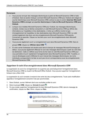 Utilisation de Microsoft Dynamics CRM 2011 pour Outlook
56
Remarques
 Vous pouvez envoyer des messages électroniques à partir de Microsoft Dynamics CRM à l’aide
d’Outlook. Dans la section Indiquer comment Microsoft Dynamics CRM pour Outlook doit intégrer le
courrier électronique avec Microsoft Dynamics CRM, activez la case à cocher Autoriser Microsoft
Dynamics CRM à envoyer un courrier électronique à l’aide de Microsoft Dynamics CRM pour
Outlook.
 Lorsque vous installez Microsoft Dynamics CRM pour Outlook, les messages électroniques,
contacts, rendez-vous et tâches comportent un volet Microsoft Dynamics CRM qui affiche des
informations sur l’expéditeur et les destinataires. L’icône qui s’affiche montre le type
d’enregistrement de l’expéditeur et des destinataires dans Microsoft Dynamics CRM. Le volet
contient également des liens vers les enregistrements Microsoft Dynamics CRM parents,
Concernant et associés. Cliquez sur les liens pour ouvrir les enregistrements dans Microsoft
Dynamics CRM.
 Vous pouvez également ouvrir un enregistrement suivi dans Microsoft Dynamics CRM. Dans le
groupe CRM, cliquez sur Afficher dans CRM .
 Si votre carnet d’adresses est stocké aussi dans la banque de messages Microsoft Exchange par
défaut, vous pouvez également effectuer le suivi des messages électroniques à partir de votre liste
de distribution. Celle-ci s’affiche sous forme de lien dans le volet Microsoft Dynamics CRM pour
vous permettre d’ouvrir rapidement l’enregistrement dans Microsoft Dynamics CRM. Toutefois, si
vous la développez avant d’effectuer le suivi manuel des messages électroniques, les noms
individuels correspondant à la liste ne sont pas mis en correspondance avec les enregistrements
Microsoft Dynamics CRM.
Supprimer le suivi d’un enregistrement dans Microsoft Dynamics CRM
La suppression du suivi d’un enregistrement ne supprime pas automatiquement l’enregistrement dans
Microsoft Dynamics CRM ou à partir de Microsoft Office Outlook. Vous pouvez supprimer l’enregistrement
lorsque vous y êtes invité.
La suppression du suivi consiste à rompre le lien entre les deux enregistrements. Toute autre modification
apportée à l’enregistrement concerné n’est pas synchronisée.
1. Dans Outlook, ouvrez l’élément dont vous souhaitez arrêter le suivi.
2. Dans le groupe CRM, cliquez sur Annuler le suivi .
3. Si vous voulez supprimer l’enregistrement lié dans Microsoft Dynamics CRM, dans le message de
confirmation, cliquez sur Oui. Sinon, cliquez sur Non.
 