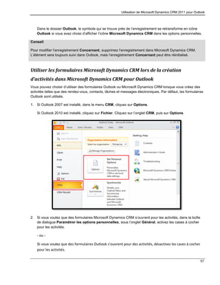 Utilisation de Microsoft Dynamics CRM 2011 pour Outlook
57
Dans le dossier Outlook, le symbole qui se trouve près de l’enregistrement se retransforme en icône
Outlook si vous avez choisi d’afficher l’icône Microsoft Dynamics CRM dans les options personnelles.
Conseil
Pour modifier l’enregistrement Concernant, supprimez l’enregistrement dans Microsoft Dynamics CRM.
L’élément sera toujours suivi dans Outlook, mais l’enregistrement Concernant peut être réinitialisé.
Utiliser les formulaires Microsoft Dynamics CRM lors de la création
d’activités dans Microsoft Dynamics CRM pour Outlook
Vous pouvez choisir d’utiliser des formulaires Outlook ou Microsoft Dynamics CRM lorsque vous créez des
activités telles que des rendez-vous, contacts, tâches et messages électroniques. Par défaut, les formulaires
Outlook sont utilisés.
1. Si Outlook 2007 est installé, dans le menu CRM, cliquez sur Options.
Si Outlook 2010 est installé, cliquez sur Fichier. Cliquez sur l’onglet CRM, puis sur Options.
2. Si vous voulez que des formulaires Microsoft Dynamics CRM s’ouvrent pour les activités, dans la boîte
de dialogue Paramétrer les options personnelles, sous l’onglet Général, activez les cases à cocher
pour les activités.
- ou -
Si vous voulez que des formulaires Outlook s’ouvrent pour des activités, désactivez les cases à cocher
pour les activités.
 