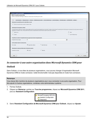 Utilisation de Microsoft Dynamics CRM 2011 pour Outlook
58
Se connecter à une autre organisation dans Microsoft Dynamics CRM pour
Outlook
Dans Outlook, si vous êtes de plusieurs organisations, vous pouvez changer d’organisation Microsoft
Dynamics CRM en mode connexion. Cette fonctionnalité n’est pas disponible en mode hors connexion.
Remarque
Vous devez être membre de plusieurs organisations pour vous connecter à une autre organisation. Pour
être ajouté à d’autres organisations, contactez votre administrateur système.
1. Fermez Outlook.
2. Cliquez sur Démarrer, pointez sur Tous les programmes, cliquez sur Microsoft Dynamics CRM 2011,
puis sur Assistant Configuration.
3. Dans l’Assistant Configuration de Microsoft Dynamics CRM pour Outlook, cliquez sur Ajouter.
 