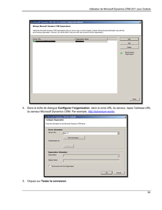 Utilisation de Microsoft Dynamics CRM 2011 pour Outlook
59
4. Dans la boîte de dialogue Configurer l’organisation, dans la zone URL du serveur, tapez l’adresse URL
du serveur Microsoft Dynamics CRM. Par exemple, http://adventure-works.
5. Cliquez sur Tester la connexion.
 