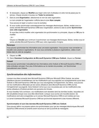 Utilisation de Microsoft Dynamics CRM 2011 pour Outlook
60
6. Si nécessaire, cliquez sur Modifier pour taper votre nom d’utilisateur et votre mot de passe pour le
serveur. Cliquez ensuite à nouveau sur Tester la connexion.
7. Dans la zone Organisation, sélectionnez le nom de votre organisation.
Le nom complet de l’organisation s’affiche dans la zone Nom complet.
Vous pouvez en taper un autre si vous le souhaitez.
8. Si vous voulez synchroniser automatiquement les messages électroniques, tâches, rendez-vous ou
autres activités Microsoft Dynamics CRM avec l’organisation, activez la case à cocher Synchroniser
avec cette organisation.
Si vous êtes invité à modifier votre organisation de synchronisation ou principale, cliquez sur OK pour la
modifier.
- ou -
Cliquez sur Annuler pour continuer à synchroniser vos messages électroniques, tâches, rendez-vous et
autres activités Microsoft Dynamics CRM avec votre organisation d’origine.
Remarque
Vous pouvez synchroniser les informations avec une seule organisation. Vous pouvez vous connecter ou
travailler avec plusieurs organisations. Si vous vous connectez à plusieurs organisations, celles-ci sont
listées dans le volet de navigation.
9. Cliquez sur OK.
10. Dans l’Assistant Configuration de Microsoft Dynamics CRM pour Outlook, cliquez sur Fermer.
Conseil
Vous pouvez synchroniser manuellement les informations entre Outlook et Microsoft Dynamics CRM sur
votre ordinateur principal. Pour plus d’informations sur la manière de procéder, voir Synchroniser
manuellement avec Outlook.
Synchronisation des informations
Lorsque vous êtes connecté dans Microsoft Dynamics CRM pour Microsoft Office Outlook, les autres
utilisateurs peuvent immédiatement voir les modifications que vous apportez aux enregistrements suivis dans
Outlook ou Microsoft Dynamics CRM dès que vous sauvegardez l’enregistrement. De même, vous pouvez
voir les modifications effectuées par les autres utilisateurs dans Microsoft Dynamics CRM une fois
l’enregistrement sauvegardé. Dans Outlook il arrive que vous ne puissiez pas voir les modifications des
autres utilisateurs d’Outlook pendant une quinzaine de minutes.
Si vous travaillez hors connexion, vos modifications sont stockées dans les données locales, lesquelles ont
été actualisées lorsque vous vous êtes déconnecté. Lorsque vous ouvrez une nouvelle session, les
modifications sont alors enregistrées sur le serveur Microsoft Dynamics CRM et sont visibles par tous.
Le carnet d’adresses Microsoft Dynamics CRM est synchronisé séparément à des horaires différents.
Synchronisation et suivi des données Microsoft Dynamics CRM avec Outlook
Vous pouvez définir vos propres options de synchronisation pour que les messages électroniques Microsoft
Dynamics CRM entrants et sortants soient reconnus en tant qu’activité de messagerie.
 