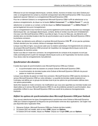Utilisation de Microsoft Dynamics CRM 2011 pour Outlook
61
Effectuez le suivi de messages électroniques, contacts, tâches, réunions et rendez-vous dans Outlook pour
créer un enregistrement de contact ou d’activité correspondant dans Microsoft Dynamics CRM. Vous pouvez
également associer l’élément à un enregistrement Microsoft Dynamics CRM.
Pour lier un élément Outlook à un enregistrement Microsoft Dynamics CRM il suffit de sélectionner un ou
plusieurs enregistrements, de cliquer sur le bouton Définir Concernant ou Définir Parent , puis de
sélectionner un compte ou un contact. Le fait de cliquer sur Définir Concernant ou Définir Parent
permet également de suivre l’enregistrement.
Liez un enregistrement à tout moment et vous pourrez également suivre toutes les réponses aux messages
électroniques liés. Les messages électroniques, contacts, tâches et rendez-vous liés sont immédiatement
mis à jour vers Microsoft Dynamics CRM si vous êtes en ligne. Si vous ne l’êtes pas, ces éléments sont
stockés dans vos données locales à des fins de synchronisation avec le serveur Microsoft Dynamics CRM à
la prochaine connexion.
Par défaut, les éléments suivis affichent un symbole Microsoft Dynamics CRM et non pas les symboles
Outlook standard pour les contacts, tâches et messages électroniques.
Lorsque vous êtes en ligne, vous pouvez opter pour la création automatique d’enregistrements de contact ou
de prospect Microsoft Dynamics CRM provenant de l’expéditeur de messages électroniques suivis et de
l’organisateur de réunions suivies.
Quand vous êtes en mode hors connexion, les enregistrements de contacts et de prospects ne sont pas
créés automatiquement à partir de messages électroniques suivis ou de l’organisateur de réunions suivies.
Vous devez créer les enregistrements manuellement.
Synchroniser des données
Il existe deux types de synchronisations avec Microsoft Dynamics CRM pour Outlook :
 la synchronisation entre les dossiers et contacts Outlook et Microsoft Dynamics CRM ;
 la synchronisation de données locales entre Outlook et Microsoft Dynamics CRM afin de pouvoir
passer en mode hors connexion.
Lorsque vous décidez de passer en mode hors connexion, Microsoft Dynamics CRM copie les données du
serveur Microsoft Dynamics CRM sur votre ordinateur. La quantité de données copiée localement sur
l’ordinateur est définie par un groupe de données local et par les options de synchronisation définies dans
vos options personnelles.
Après être repassé en mode connexion, les modifications que vous avez apportées aux données locales sont
répercutées sur le serveur Microsoft Dynamics CRM. En cas de problèmes pendant la synchronisation, deux
possibilités s’offrent à vous. Microsoft Dynamics CRM vous avertit de la présence d’enregistrements
dupliqués.
Définir les options de synchronisation dans Microsoft Dynamics CRM pour Outlook
Vous pouvez sélectionner les types d’enregistrements à synchroniser entre Outlook et Microsoft Dynamics
CRM pour Outlook et également la fréquence de synchronisation entre les deux applications. Cet onglet n’est
pas disponible dans l’application Web.
1. Démarrez Outlook. (Microsoft Dynamics CRM pour Outlook doit être installé.)
2. Si Outlook 2007 est installé, dans le menu CRM, cliquez sur Options.
Si Outlook 2010 est installé, cliquez sur Fichier. Cliquez sur l’onglet CRM, puis sur Options.
 