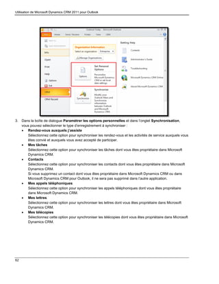 Utilisation de Microsoft Dynamics CRM 2011 pour Outlook
62
3. Dans la boîte de dialogue Paramétrer les options personnelles et dans l’onglet Synchronisation,
vous pouvez sélectionner le type d’enregistrement à synchroniser :
 Rendez-vous auxquels j’assiste
Sélectionnez cette option pour synchroniser les rendez-vous et les activités de service auxquels vous
êtes convié et auxquels vous avez accepté de participer.
 Mes tâches
Sélectionnez cette option pour synchroniser les tâches dont vous êtes propriétaire dans Microsoft
Dynamics CRM.
 Contacts
Sélectionnez cette option pour synchroniser les contacts dont vous êtes propriétaire dans Microsoft
Dynamics CRM.
Si vous supprimez un contact dont vous êtes propriétaire dans Microsoft Dynamics CRM ou dans
Microsoft Dynamics CRM pour Outlook, il ne sera pas supprimé dans l’autre application.
 Mes appels téléphoniques
Sélectionnez cette option pour synchroniser les appels téléphoniques dont vous êtes propriétaire
dans Microsoft Dynamics CRM.
 Mes lettres
Sélectionnez cette option pour synchroniser les lettres dont vous êtes propriétaire dans Microsoft
Dynamics CRM.
 Mes télécopies
Sélectionnez cette option pour synchroniser les télécopies dont vous êtes propriétaire dans Microsoft
Dynamics CRM.
 