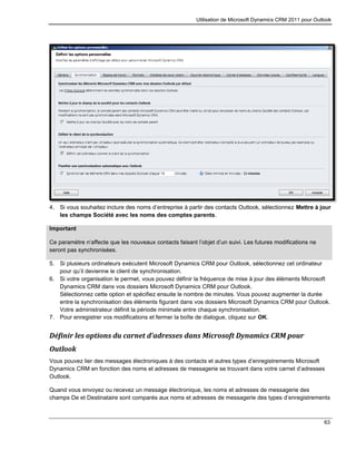 Utilisation de Microsoft Dynamics CRM 2011 pour Outlook
63
4. Si vous souhaitez inclure des noms d’entreprise à partir des contacts Outlook, sélectionnez Mettre à jour
les champs Société avec les noms des comptes parents.
Important
Ce paramètre n’affecte que les nouveaux contacts faisant l’objet d’un suivi. Les futures modifications ne
seront pas synchronisées.
5. Si plusieurs ordinateurs exécutent Microsoft Dynamics CRM pour Outlook, sélectionnez cet ordinateur
pour qu’il devienne le client de synchronisation.
6. Si votre organisation le permet, vous pouvez définir la fréquence de mise à jour des éléments Microsoft
Dynamics CRM dans vos dossiers Microsoft Dynamics CRM pour Outlook.
Sélectionnez cette option et spécifiez ensuite le nombre de minutes. Vous pouvez augmenter la durée
entre la synchronisation des éléments figurant dans vos dossiers Microsoft Dynamics CRM pour Outlook.
Votre administrateur définit la période minimale entre chaque synchronisation.
7. Pour enregistrer vos modifications et fermer la boîte de dialogue, cliquez sur OK.
Définir les options du carnet d’adresses dans Microsoft Dynamics CRM pour
Outlook
Vous pouvez lier des messages électroniques à des contacts et autres types d’enregistrements Microsoft
Dynamics CRM en fonction des noms et adresses de messagerie se trouvant dans votre carnet d’adresses
Outlook.
Quand vous envoyez ou recevez un message électronique, les noms et adresses de messagerie des
champs De et Destinataire sont comparés aux noms et adresses de messagerie des types d’enregistrements
 