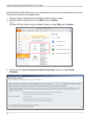 Utilisation de Microsoft Dynamics CRM 2011 pour Outlook
64
Microsoft Dynamics CRM sélectionnés. Si une correspondance est trouvée, les messages électroniques sont
inclus comme activité pour les enregistrements.
1. Démarrez Outlook. (Microsoft Dynamics CRM pour Outlook doit être installé.)
2. Si Outlook 2007 est installé, dans le menu CRM, cliquez sur Options.
- ou –
Si Outlook 2010 est installé, cliquez sur Fichier. Cliquez sur l’onglet CRM, puis sur Options.
3. Dans la boîte de dialogue Paramétrer les options personnelles, cliquez sur l’onglet Carnet
d’adresses.
 