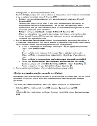 Utilisation de Microsoft Dynamics CRM 2011 pour Outlook
65
Cet onglet n’est pas disponible dans l’application Web.
4. Pour les Contacts, indiquez si les noms et adresses de messagerie du carnet d’adresses sont comparés
à tout ou partie de vos contacts Microsoft Dynamics CRM.
 Mettre en correspondance uniquement avec les contacts synchronisés avec Microsoft
Dynamics CRM
Cette option est sélectionnée par défaut. Si vous voulez lier des messages électroniques aux
enregistrements de contacts Microsoft Dynamics CRM que vous avez sélectionnés pour la
synchronisation, ainsi que faire correspondre un nom ou une adresse de messagerie dans le carnet
d’adresses, gardez cette option sélectionnée.
 Mettre en correspondance tous les contacts de Microsoft Dynamics CRM
Cliquez sur cette option si vous voulez lier des messages électroniques à un enregistrement de
contact Microsoft Dynamics CRM correspondant également à un nom ou à une adresse de
messagerie dans le carnet d’adresses.
5. Pour les Autres types d’enregistrement, indiquez si vous souhaitez lier les messages électroniques à
d’autres types d’enregistrements si les noms et adresses de messagerie qui s’y trouvent correspondent à
ceux du carnet d’adresses. Sélectionnez également les types d’enregistrements.
a. Si vous ne souhaitez pas lier les messages électroniques à d’autres types d’enregistrements :
Cliquez sur Ne correspond pas.
- ou –
Si vous souhaitez lier les messages électroniques à d’autres types d’enregistrements :
Cliquez sur Mettre en correspondance uniquement les éléments qui m’appartiennent.
- ou –
Cliquez sur Mettre en correspondance tous les éléments de Microsoft Dynamics CRM.
b. Dans la zone Modifiez les types d’enregistrements synchronisés dans votre carnet
d’adresses, cliquez sur le bouton Sélectionner ou modifier les valeurs de ce champ .
Ajoutez ou supprimez des types d’enregistrements, puis cliquez sur OK.
6. Pour enregistrer vos modifications et fermer la boîte de dialogue, cliquez sur OK.
Effectuer une synchronisation manuelle avec Outlook
Outlook et Microsoft Dynamics CRM synchronisent de manière régulière les données liées. Dans vos options
personnelles, vous pouvez modifier la fréquence de synchronisation mais aussi définir les données à
synchroniser.
Vous pouvez mettre à jour manuellement les données liées en effectuant la procédure suivante.
1. Si Outlook 2007 est installé, dans le menu CRM, cliquez sur Synchroniser avec CRM.
- ou –
Si Outlook 2010 est installé, cliquez sur Fichier. Cliquez sur l’onglet CRM, puis sur Synchroniser avec
CRM.
 
