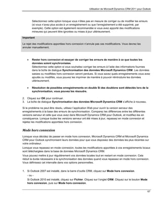 Utilisation de Microsoft Dynamics CRM 2011 pour Outlook
67
Sélectionnez cette option lorsque vous n’êtes pas en mesure de corriger ou de modifier les erreurs
(si vous n’avez plus accès à un enregistrement ou que l’enregistrement a été supprimé, par
exemple). Cette option est également recommandée si vous avez apporté des modifications
mineures qui peuvent être ignorées ou mises à jour ultérieurement.
Important
Le rejet des modifications apportées hors connexion n’annule pas ces modifications. Vous devrez les
annuler manuellement.
 Rester hors connexion et essayer de corriger les erreurs de manière à ce que toutes les
données soient synchronisées
Sélectionnez cette option si vous souhaitez corriger les erreurs à l’aide des informations fournies
dans la boîte de dialogue Synchronisation des données Microsoft Dynamics CRM. Les données
saisies ou modifiées hors connexion seront perdues. Si vous savez quels enregistrements vous avez
ajoutés ou modifiés, vous pouvez les imprimer de manière à pouvoir réintroduire les données
ultérieurement.
 Résolution de possibles enregistrements en double Si des doublons sont détectés lors de la
synchronisation, vous pouvez les résoudre.
2. Cliquez sur OK pour continuer.
3. La boîte de dialogue Synchronisation des données Microsoft Dynamics CRM s’affiche à nouveau.
Si le problème ne peut être résolu, utilisez l’application Web pour ouvrir la version serveur des
enregistrements à la base des erreurs de synchronisation. Comparez les différences entre les différentes
versions serveur et celle que vous avez dans Microsoft Dynamics CRM pour Outlook, et modifiez-les en
conséquence. Lorsque toutes les versions serveur ont été mises à jour, repassez en mode connexion et
rejetez les modifications apportées hors connexion.
Mode hors connexion
Lorsque vous décidez de passer en mode hors connexion, Microsoft Dynamics CRM et Microsoft Dynamics
CRM pour Outlook synchronisent leurs données pour que vous disposiez des données les plus récentes sur
votre ordinateur.
Lorsque vous repassez en mode connexion, toutes les modifications apportées à vos enregistrements locaux
sont téléchargées dans la base de données Microsoft Dynamics CRM.
Vous pouvez mettre à jour régulièrement vos données locales tout en restant en mode connexion. Cela
réduit la durée nécessaire à la synchronisation des données quand vous repassez en mode hors connexion.
Vous définissez cet intervalle dans vos options personnelles.
1. Si Outlook 2007 est installé, dans la barre d’outils CRM, cliquez sur Mode hors connexion.
- ou -
Si Outlook 2010 est installé, cliquez sur Fichier. Cliquez sur l’onglet CRM. Cliquez sur le bouton Mode
hors connexion, puis sur Mode hors connexion.
 