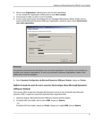 Utilisation de Microsoft Dynamics CRM 2011 pour Outlook
5
6. Dans la zone Organisation, sélectionnez le nom de votre organisation.
Le nom complet de l’organisation s’affiche dans la zone Nom complet.
7. Vous pouvez en taper un autre si vous le souhaitez.
8. Si vous voulez synchroniser automatiquement les messages électroniques, tâches, rendez-vous ou
autres activités Microsoft Dynamics CRM avec l’organisation, activez la case à cocher Synchroniser
avec cette organisation.
Remarque
Vous pouvez synchroniser les informations avec une seule organisation. Vous pouvez vous connecter ou
travailler avec plusieurs organisations. Si vous vous connectez à plusieurs organisations, celles-ci sont
listées dans le volet de navigation.
9. Dans l’Assistant Configuration de Microsoft Dynamics CRM pour Outlook, cliquez sur Fermer.
Définir le mode de suivi de votre courrier électronique dans Microsoft Dynamics
CRM pour Outlook
Vous pouvez définir le type des messages électroniques à suivre en tant qu’activités dans Microsoft
Dynamics CRM. L’onglet est uniquement disponible dans l’application Web.
1. Démarrez Outlook. (Microsoft Dynamics CRM pour Outlook doit être installé.)
2. Si Outlook 2007 est installé, dans le menu CRM, cliquez sur Options.
- ou -
Si Outlook 2010 est installé, cliquez sur Fichier. Cliquez sur l’onglet CRM, puis sur Options.
 