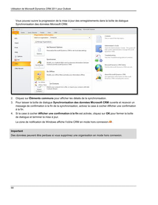 Utilisation de Microsoft Dynamics CRM 2011 pour Outlook
68
Vous pouvez suivre la progression de la mise à jour des enregistrements dans la boîte de dialogue
Synchronisation des données Microsoft CRM.
2. Cliquez sur Éléments communs pour afficher les détails de la synchronisation.
3. Pour laisser la boîte de dialogue Synchronisation des données Microsoft CRM ouverte et recevoir un
message de confirmation à la fin de la synchronisation, activez la case à cocher Afficher une confirmation
à la fin.
4. Si la case à cocher Afficher une confirmation à la fin est activée, cliquez sur OK pour fermer la boîte
de dialogue et terminer la mise à jour.
La zone de notification de Windows affiche l’icône CRM en mode hors connexion .
Important
Des données peuvent être perdues si vous supprimez une organisation en mode hors connexion.
 