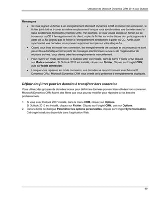 Utilisation de Microsoft Dynamics CRM 2011 pour Outlook
69
Remarques
 Si vous joignez un fichier à un enregistrement Microsoft Dynamics CRM en mode hors connexion, le
fichier joint doit se trouver au même emplacement lorsque vous synchronisez vos données avec la
base de données Microsoft Dynamics CRM. Par exemple, si vous voulez joindre un fichier qui se
trouve sur un CD à l’enregistrement du client, copiez le fichier sur votre disque dur, puis joignez-le à
partir de là. Ne joignez pas le fichier à l’enregistrement directement à partir du CD. Après avoir
synchronisé vos données, vous pouvez supprimer la copie sur votre disque dur.
 Quand vous êtes en mode hors connexion, les enregistrements de contacts et de prospects ne sont
pas créés automatiquement à partir de messages électroniques suivis ou de l’organisateur de
réunions suivies. Vous devez créer les enregistrements manuellement.
 Pour revenir en mode connexion, si Outlook 2007 est installé, dans la barre d’outils CRM, cliquez
sur Mode connexion. Si Outlook 2010 est installé, cliquez sur Fichier. Cliquez sur l’onglet CRM,
puis sur Mode connexion.
 Lorsque vous repassez en mode connexion, vos données se resynchronisent avec Microsoft
Dynamics CRM. Microsoft Dynamics CRM vous avertit de la présence d’enregistrements dupliqués.
Définir des filtres pour les données à transférer hors connexion
Vous utilisez des groupes de données locaux pour définir les données pouvant être utilisées hors connexion.
Microsoft Dynamics CRM fournit des filtres que vous pouvez modifier pour répondre à vos besoins
professionnels.
1. Si vous avez Outlook 2007 installé, dans le menu CRM, cliquez sur Options.
Si Outlook 2010 est installé, cliquez sur Fichier. Cliquez sur l’onglet CRM, puis sur Options.
2. Dans la boîte de dialogue Paramétrer les options personnelles, cliquez sur l’onglet Synchronisation.
Cet onglet n’est pas disponible dans l’application Web.
 
