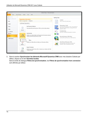 Utilisation de Microsoft Dynamics CRM 2011 pour Outlook
70
3. Dans la section Synchroniser les éléments Microsoft Dynamics CRM avec mes dossiers Outlook par
défaut, cliquez sur le lien Données locales.
Dans la boîte de dialogue Filtres de synchronisation, les Filtres de synchronisation hors connexion
sont affichés par défaut.
 