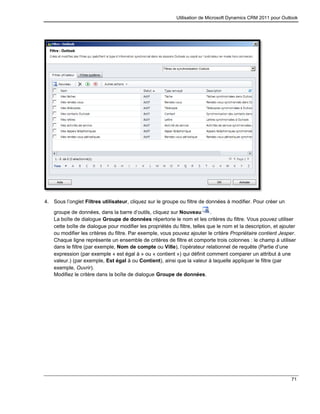 Utilisation de Microsoft Dynamics CRM 2011 pour Outlook
71
4. Sous l’onglet Filtres utilisateur, cliquez sur le groupe ou filtre de données à modifier. Pour créer un
groupe de données, dans la barre d’outils, cliquez sur Nouveau .
La boîte de dialogue Groupe de données répertorie le nom et les critères du filtre. Vous pouvez utiliser
cette boîte de dialogue pour modifier les propriétés du filtre, telles que le nom et la description, et ajouter
ou modifier les critères du filtre. Par exemple, vous pouvez ajouter le critère Propriétaire contient Jesper.
Chaque ligne représente un ensemble de critères de filtre et comporte trois colonnes : le champ à utiliser
dans le filtre (par exemple, Nom de compte ou Ville), l’opérateur relationnel de requête (Partie d’une
expression (par exemple « est égal à » ou « contient ») qui définit comment comparer un attribut à une
valeur.) (par exemple, Est égal à ou Contient), ainsi que la valeur à laquelle appliquer le filtre (par
exemple, Ouvrir).
Modifiez le critère dans la boîte de dialogue Groupe de données.
 