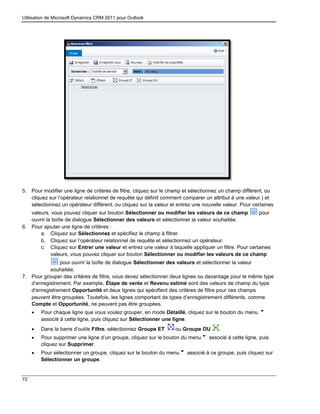 Utilisation de Microsoft Dynamics CRM 2011 pour Outlook
72
5. Pour modifier une ligne de critères de filtre, cliquez sur le champ et sélectionnez un champ différent, ou
cliquez sur l’opérateur relationnel de requête qui définit comment comparer un attribut à une valeur.) et
sélectionnez un opérateur différent, ou cliquez sur la valeur et entrez une nouvelle valeur. Pour certaines
valeurs, vous pouvez cliquer sur bouton Sélectionner ou modifier les valeurs de ce champ pour
ouvrir la boîte de dialogue Sélectionner des valeurs et sélectionner la valeur souhaitée.
6. Pour ajouter une ligne de critères :
a. Cliquez sur Sélectionnez et spécifiez le champ à filtrer.
b. Cliquez sur l’opérateur relationnel de requête et sélectionnez un opérateur.
c. Cliquez sur Entrer une valeur et entrez une valeur à laquelle appliquer un filtre. Pour certaines
valeurs, vous pouvez cliquer sur bouton Sélectionner ou modifier les valeurs de ce champ
pour ouvrir la boîte de dialogue Sélectionner des valeurs et sélectionner la valeur
souhaitée.
7. Pour grouper des critères de filtre, vous devez sélectionner deux lignes ou davantage pour le même type
d’enregistrement. Par exemple, Étape de vente et Revenu estimé sont des valeurs de champ du type
d’enregistrement Opportunité et deux lignes qui spécifient des critères de filtre pour ces champs
peuvent être groupées. Toutefois, les lignes comportant de types d’enregistrement différents, comme
Compte et Opportunité, ne peuvent pas être groupées.
 Pour chaque ligne que vous voulez grouper, en mode Détaillé, cliquez sur le bouton du menu
associé à cette ligne, puis cliquez sur Sélectionner une ligne.
 Dans la barre d’outils Filtre, sélectionnez Groupe ET ou Groupe OU .
 Pour supprimer une ligne d’un groupe, cliquez sur le bouton du menu associé à cette ligne, puis
cliquez sur Supprimer.
 Pour sélectionner un groupe, cliquez sur le bouton du menu associé à ce groupe, puis cliquez sur
Sélectionner un groupe.
 