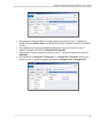 Utilisation de Microsoft Dynamics CRM 2011 pour Outlook
73
 Pour ajouter une clause de critère à un groupe, cliquez sur le bouton du menu associé à ce
groupe, cliquez sur Ajouter clause, puis sélectionnez le champ, l’opérateur de relation de requête et
la valeur.
 Pour désélectionner un groupe précédemment sélectionné, cliquez sur le bouton du menu
associé à ce groupe, puis cliquez sur Désélectionner le groupe.
 Pour dissocier un groupe, cliquez sur le bouton du menu associé à ce groupe, puis cliquez sur
Dégrouper.
 Pour transformer un Groupe ET en Groupe OU, ou un Groupe OU en Groupe ET, cliquez sur le
bouton du menu associé à ce groupe, puis cliquez sur Changer en OU ou Changer en ET.
 