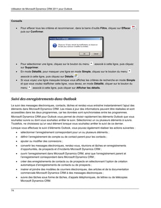 Utilisation de Microsoft Dynamics CRM 2011 pour Outlook
74
Conseils
 Pour effacer tous les critères et recommencer, dans la barre d’outils Filtre, cliquez sur Effacer ,
puis sur Confirmer.
 Pour sélectionner une ligne, cliquez sur le bouton du menu associé à cette ligne, puis cliquez
sur Supprimer.
 En mode Détaillé, pour masquer une ligne en mode Simple, cliquez sur le bouton du menu
associé à cette ligne, puis cliquez sur Détails .
 Si vous voyez une ligne masquée lorsque vous affichez les critères de recherche en mode Simple
et que vous voulez réafficher cette ligne, vous devez, en mode Détaillé, cliquer sur le bouton du
menu associé à cette ligne, puis cliquer sur Afficher les détails.
Suivi des enregistrements dans Outlook
Le suivi des messages électroniques, contacts, tâches et rendez-vous entraîne instantanément l’ajout des
éléments dans Microsoft Dynamics CRM. Les mises à jour des informations peuvent être réalisées et sont
accessibles dans les deux programmes, car les données sont synchronisées entre les programmes.
Microsoft Dynamics CRM pour Outlook vous permet de choisir rapidement les éléments Outlook que vous
souhaitez suivre ou dont vous souhaitez arrêter le suivi. Sélectionnez un ou plusieurs éléments à suivre.
Toutefois, ne choisissez qu’un seul élément lorsque vous souhaitez arrêter le suivi de ce dernier.
Lorsque vous effectuez le suivi d’éléments Outlook, vous pouvez également réaliser les actions suivantes :
 sélectionner l’enregistrement correspondant pour un ou plusieurs éléments ;
 définir l’enregistrement de compte ou de contact parent pour les contacts ;
 ajouter ou modifier des connexions ;
 convertir les messages électroniques, rendez-vous, réunions et tâches en enregistrements
d’opportunités, de prospects et d’incidents Microsoft Dynamics CRM ;
 ouvrir l’enregistrement dans Microsoft Dynamics CRM, ainsi que l’enregistrement parent et
l’enregistrement correspondant dans Microsoft Dynamics CRM ;
 créer des enregistrements de contacts ou de prospects en sélectionnant l’option de création
automatique d’enregistrements de contacts ou de prospects ;
 insérer et joindre des modèles de courriers électroniques, des articles et de la documentation
commerciale Microsoft Dynamics CRM à des messages électroniques ;
 suivre des tâches sous forme de tâches, d’appels téléphoniques, de lettres ou de télécopies
Microsoft Dynamics CRM.
 