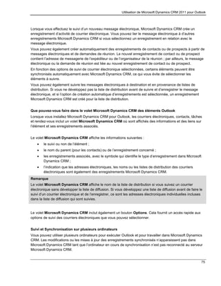 Utilisation de Microsoft Dynamics CRM 2011 pour Outlook
75
Lorsque vous effectuez le suivi d’un nouveau message électronique, Microsoft Dynamics CRM crée un
enregistrement d’activité de courrier électronique. Vous pouvez lier le message électronique à d’autres
enregistrements Microsoft Dynamics CRM si vous sélectionnez un enregistrement en relation avec le
message électronique.
Vous pouvez également créer automatiquement des enregistrements de contacts ou de prospects à partir de
messages électroniques et de demandes de réunion. Le nouvel enregistrement de contact ou de prospect
contient l’adresse de messagerie de l’expéditeur ou de l’organisateur de la réunion ; par ailleurs, le message
électronique ou la demande de réunion est liée au nouvel enregistrement de contact ou de prospect.
En fonction des options de suivi de courrier électronique sélectionnées, certains éléments peuvent être
synchronisés automatiquement avec Microsoft Dynamics CRM, ce qui vous évite de sélectionner les
éléments à suivre.
Vous pouvez également suivre les messages électroniques à destination et en provenance de listes de
distribution. Si vous ne développez pas la liste de distribution avant de suivre et d’enregistrer le message
électronique, et si l’option de création automatique d’enregistrements est sélectionnée, un enregistrement
Microsoft Dynamics CRM est créé pour la liste de distribution.
Que pouvez-vous faire dans le volet Microsoft Dynamics CRM des éléments Outlook
Lorsque vous installez Microsoft Dynamics CRM pour Outlook, les courriers électroniques, contacts, tâches
et rendez-vous inclut un volet Microsoft Dynamics CRM où sont affichés des informations et des liens sur
l’élément et ses enregistrements associés.
Le volet Microsoft Dynamics CRM affiche les informations suivantes :
 le suivi ou non de l’élément ;
 le nom du parent (pour les contacts) ou de l’enregistrement concerné ;
 les enregistrements associés, avec le symbole qui identifie le type d’enregistrement dans Microsoft
Dynamics CRM ;
 l’indication que les adresses électroniques, les noms ou les listes de distribution des courriers
électroniques sont également des enregistrements Microsoft Dynamics CRM.
Remarque
Le volet Microsoft Dynamics CRM affiche le nom de la liste de distribution si vous suivez un courrier
électronique sans développer la liste de diffusion. Si vous développez une liste de diffusion avant de faire le
suivi d’un courrier électronique et de l’enregistrer, ce sont les adresses électroniques individuelles incluses
dans la liste de diffusion qui sont suivies.
Le volet Microsoft Dynamics CRM inclut également un bouton Options. Cela fournit un accès rapide aux
options de suivi des courriers électroniques que vous pouvez sélectionner.
Suivi et Synchronisation sur plusieurs ordinateurs
Vous pouvez utiliser plusieurs ordinateurs pour exécuter Outlook et pour travailler dans Microsoft Dynamics
CRM. Les modifications ou les mises à jour des enregistrements synchronisés n’apparaissent pas dans
Microsoft Dynamics CRM tant que l’ordinateur en cours de synchronisation n’est pas reconnecté au serveur
Microsoft Dynamics CRM.
 