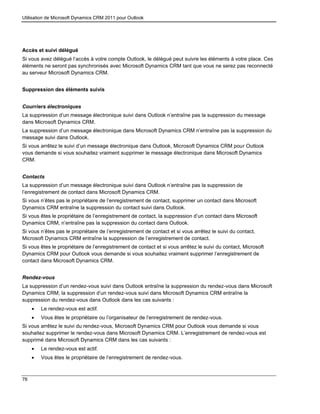 Utilisation de Microsoft Dynamics CRM 2011 pour Outlook
76
Accès et suivi délégué
Si vous avez délégué l’accès à votre compte Outlook, le délégué peut suivre les éléments à votre place. Ces
éléments ne seront pas synchronisés avec Microsoft Dynamics CRM tant que vous ne serez pas reconnecté
au serveur Microsoft Dynamics CRM.
Suppression des éléments suivis
Courriers électroniques
La suppression d’un message électronique suivi dans Outlook n’entraîne pas la suppression du message
dans Microsoft Dynamics CRM.
La suppression d’un message électronique dans Microsoft Dynamics CRM n’entraîne pas la suppression du
message suivi dans Outlook.
Si vous arrêtez le suivi d’un message électronique dans Outlook, Microsoft Dynamics CRM pour Outlook
vous demande si vous souhaitez vraiment supprimer le message électronique dans Microsoft Dynamics
CRM.
Contacts
La suppression d’un message électronique suivi dans Outlook n’entraîne pas la suppression de
l’enregistrement de contact dans Microsoft Dynamics CRM.
Si vous n’êtes pas le propriétaire de l’enregistrement de contact, supprimer un contact dans Microsoft
Dynamics CRM entraîne la suppression du contact suivi dans Outlook.
Si vous êtes le propriétaire de l’enregistrement de contact, la suppression d’un contact dans Microsoft
Dynamics CRM, n’entraîne pas la suppression du contact dans Outlook.
Si vous n’êtes pas le propriétaire de l’enregistrement de contact et si vous arrêtez le suivi du contact,
Microsoft Dynamics CRM entraîne la suppression de l’enregistrement de contact.
Si vous êtes le propriétaire de l’enregistrement de contact et si vous arrêtez le suivi du contact, Microsoft
Dynamics CRM pour Outlook vous demande si vous souhaitez vraiment supprimer l’enregistrement de
contact dans Microsoft Dynamics CRM.
Rendez-vous
La suppression d’un rendez-vous suivi dans Outlook entraîne la suppression du rendez-vous dans Microsoft
Dynamics CRM; la suppression d’un rendez-vous suivi dans Microsoft Dynamics CRM entraîne la
suppression du rendez-vous dans Outlook dans les cas suivants :
 Le rendez-vous est actif.
 Vous êtes le propriétaire ou l’organisateur de l’enregistrement de rendez-vous.
Si vous arrêtez le suivi du rendez-vous, Microsoft Dynamics CRM pour Outlook vous demande si vous
souhaitez supprimer le rendez-vous dans Microsoft Dynamics CRM. L’enregistrement de rendez-vous est
supprimé dans Microsoft Dynamics CRM dans les cas suivants :
 Le rendez-vous est actif.
 Vous êtes le propriétaire de l’enregistrement de rendez-vous.
 