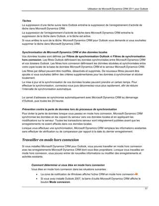 Utilisation de Microsoft Dynamics CRM 2011 pour Outlook
77
Tâches
La suppression d’une tâche suivie dans Outlook entraîne la suppression de l’enregistrement d’activité de
tâche dans Microsoft Dynamics CRM.
La suppression de l’enregistrement d’activité de tâche dans Microsoft Dynamics CRM entraîne la
suppression de la tâche dans Outlook, si la tâche est active.
Si vous arrêtez le suivi de la tâche, Microsoft Dynamics CRM pour Outlook vous demande si vous souhaitez
supprimer la tâche dans Microsoft Dynamics CRM.
Synchronisation de Microsoft Dynamics CRM et des données locales
Vos données locales sont définies par Filtres de synchronisation Outlook et Filtres de synchronisation
hors connexion. Les filtres Outlook définissent les données synchronisées entre Microsoft Dynamics CRM
et vos dossiers Outlook. Les filtres hors connexion définissent les données stockées et synchronisées entre
votre copie locale de la base de données Microsoft Dynamics CRM et le serveur Microsoft Dynamics CRM.
Les filtres par défaut peuvent être modifiés, désactivés et supprimés. De nouveaux filtres peuvent être
ajoutés si vous souhaitez définir des critères supplémentaires pour les données à synchroniser et stocker
localement.
La mise à jour et la synchronisation de vos données locales peuvent prendre un certain temps. Pour
effectuer la synchronisation, connectez-vous puis déconnectez-vous plus rapidement, afin de réduire
l’intervalle de synchronisation automatique.
Le carnet d’adresses se synchronise automatiquement avec Microsoft Dynamics CRM au démarrage
d’Outlook, puis toutes les 24 heures.
Prévention contre la perte de données lors du processus de synchronisation
Pour éviter la perte de données lorsque vous passez en mode hors connexion, Microsoft Dynamics CRM
synchronise les données en les copiant du serveur vers vos données locales et en appliquant les
modifications sur le serveur. Toutes les transactions serveur sont intégralement publiées avant que les
enregistrements ne soient effacés dans vos données locales.
Lorsque vous effectuez une synchronisation, Microsoft Dynamics CRM remplace les informations existantes
sans effectuer de vérification ou de comparaison par rapport à la date du dernier enregistrement.
Travailler en mode hors connexion
Si vous installez Microsoft Dynamics CRM pour Outlook, vous pouvez travailler en mode hors connexion
avec les enregistrements Microsoft Dynamics CRM dont vous êtes propriétaire. Lorsque vous travaillez en
mode hors connexion, vous pouvez entrer de nouvelles informations ou modifier des enregistrements et
activités existants.
Comment déterminer si vous êtes en mode hors connexion
Vous êtes en mode hors connexion dans les situations suivantes :
 La zone de notification de Windows affiche l’icône CRM en mode hors connexion .
 Si vous avez installé Outlook 2007, la barre d’outils Microsoft Dynamics CRM affiche le
bouton Mode connexion.
 