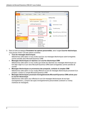 Utilisation de Microsoft Dynamics CRM 2011 pour Outlook
6
3. Dans la boîte de dialogue Paramétrer les options personnelles, dans l’onglet Courrier électronique,
vous pouvez choisir l’une des options suivantes :
 Tous les messages électroniques
Sélectionnez cette option si vous voulez que tous vos messages électroniques soient enregistrés
comme activités dans Microsoft Dynamics CRM.
 Messages électroniques en réponse à un courrier électronique CRM
Sélectionnez cette option si vous voulez que seules les réponses aux messages électroniques qui
font déjà l’objet d’un suivi dans Microsoft Dynamics CRM soient enregistrées comme activités de
courrier.
 Messages électroniques en provenance des prospects, contacts et comptes CRM
Sélectionnez cette option si vous voulez effectuer le suivi de messages électroniques provenant d’un
prospect, contact ou compte Microsoft Dynamics CRM.
 Messages électroniques provenant d’enregistrements Microsoft Dynamics CRM activés pour
le courrier électronique
Sélectionnez cette option pour effectuer le suivi de messages électroniques de tout type
d’enregistrement, y compris des types d’enregistrements personnalisés contenant un champ
d’adresse de messagerie.
 