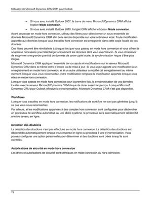 Utilisation de Microsoft Dynamics CRM 2011 pour Outlook
78
 Si vous avez installé Outlook 2007, la barre de menu Microsoft Dynamics CRM affiche
l’option Mode connexion.
 Si vous avez installé Outlook 2010, l’onglet CRM affiche le bouton Mode connexion.
Avant de passer en mode hors connexion, utilisez des filtres pour sélectionner un sous-ensemble de
données Microsoft Dynamics CRM afin de le rendre disponible sur votre ordinateur local. Toute modification
apportée aux données lorsque vous travaillez hors connexion est enregistrée dans cette copie locale de vos
données.
Ces filtres peuvent être réinitialisés à chaque fois que vous passez en mode hors connexion et vous offrent la
souplesse nécessaire pour télécharger uniquement les données dont vous avez besoin. Si vous choisissez
de supprimer une grande quantité de données de votre copie locale, la synchronisation risque d’être plus
longue.
Microsoft Dynamics CRM applique l’ensemble de vos ajouts et modifications sur le serveur Microsoft
Dynamics CRM dans le même ordre d’entrée ou de mise à jour. Si vous avez apporté une modification à un
enregistrement en mode hors connexion, et si un autre utilisateur a modifié cet enregistrement au même
moment, lorsque vous vous reconnectez, votre modification remplace la modification apportée lorsque vous
étiez en mode hors connexion.
Lorsque vous passez en mode hors connexion pour la première fois, la synchronisation de vos données
locales avec le serveur Microsoft Dynamics CRM risque de durer assez longtemps. Lorsque Microsoft
Dynamics CRM pour Outlook effectue la synchronisation, Microsoft Dynamics CRM n’est pas disponible.
Workflows
Lorsque vous travaillez en mode hors connexion, les notifications de workflow ne sont pas générées jusqu’à
ce que vous vous reconnectiez.
Par ailleurs, si les modifications apportées à des comptes hors connexion sont configurées pour déclencher
un processus de workflow automatisé ou une tâche système, le processus sera automatiquement déclenché
une fois revenu en ligne.
Détection des doublons
La détection des doublons n’est pas effectuée en mode hors connexion. La détection des doublons est
déclenchée automatiquement lorsque vous revenez en ligne ou procédez à une synchronisation. Vous
pouvez configurer une option personnelle pour déterminer si des doublons sont créés lorsqu’ils sont
identifiés.
Autorisations de sécurité en mode hors connexion
Les droits et autorisations de sécurité sont identiques en mode connexion ou hors connexion.
 