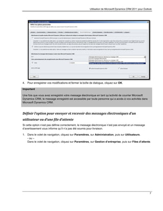 Utilisation de Microsoft Dynamics CRM 2011 pour Outlook
7
4. Pour enregistrer vos modifications et fermer la boîte de dialogue, cliquez sur OK.
Important
Une fois que vous avez enregistré votre message électronique en tant qu’activité de courrier Microsoft
Dynamics CRM, le message enregistré est accessible par toute personne qui a accès à vos activités dans
Microsoft Dynamics CRM.
Définir l’option pour envoyer et recevoir des messages électroniques d’un
utilisateur ou d’une file d’attente
Si cette option n’est pas définie correctement, le message électronique n’est pas envoyé et un message
d’avertissement vous informe qu’il n’a pas été soumis pour livraison.
1. Dans le volet de navigation, cliquez sur Paramètres, sur Administration, puis sur Utilisateurs.
- ou –
Dans le volet de navigation, cliquez sur Paramètres, sur Gestion d’entreprise, puis sur Files d’attente.
 