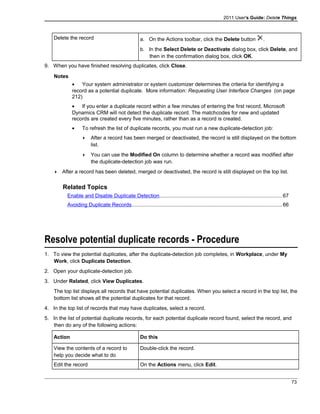 2011 User's Guide: Delete Things
Delete the record a. On the Actions toolbar, click the Delete button .
b. In the Select Delete or Deactivate dialog box, click Delete, and
then in the confirmation dialog box, click OK.
9. When you have finished resolving duplicates, click Close.
Notes
• Your system administrator or system customizer determines the criteria for identifying a
record as a potential duplicate. More information: Requesting User Interface Changes (on page
212)
• If you enter a duplicate record within a few minutes of entering the first record, Microsoft
Dynamics CRM will not detect the duplicate record. The matchcodes for new and updated
records are created every five minutes, rather than as a record is created.
• To refresh the list of duplicate records, you must run a new duplicate-detection job:
 After a record has been merged or deactivated, the record is still displayed on the bottom
list.
 You can use the Modified On column to determine whether a record was modified after
the duplicate-detection job was run.
 After a record has been deleted, merged or deactivated, the record is still displayed on the top list.
Related Topics
Enable and Disable Duplicate Detection....................................................................................67
Avoiding Duplicate Records.......................................................................................................66
Resolve potential duplicate records - Procedure
1. To view the potential duplicates, after the duplicate-detection job completes, in Workplace, under My
Work, click Duplicate Detection.
2. Open your duplicate-detection job.
3. Under Related, click View Duplicates.
The top list displays all records that have potential duplicates. When you select a record in the top list, the
bottom list shows all the potential duplicates for that record.
4. In the top list of records that may have duplicates, select a record.
5. In the list of potential duplicate records, for each potential duplicate record found, select the record, and
then do any of the following actions:
Action Do this
View the contents of a record to
help you decide what to do
Double-click the record.
Edit the record On the Actions menu, click Edit.
73
 