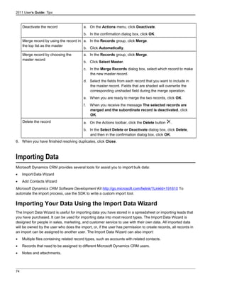 2011 User's Guide: Tips
Deactivate the record a. On the Actions menu, click Deactivate.
b. In the confirmation dialog box, click OK.
Merge record by using the record in
the top list as the master
a. In the Records group, click Merge.
b. Click Automatically.
Merge record by choosing the
master record
a. In the Records group, click Merge.
b. Click Select Master.
c. In the Merge Records dialog box, select which record to make
the new master record.
d. Select the fields from each record that you want to include in
the master record. Fields that are shaded will overwrite the
corresponding unshaded field during the merge operation.
e. When you are ready to merge the two records, click OK.
f. When you receive the message The selected records are
merged and the subordinate record is deactivated, click
OK.
Delete the record a. On the Actions toolbar, click the Delete button .
b. In the Select Delete or Deactivate dialog box, click Delete,
and then in the confirmation dialog box, click OK.
6. When you have finished resolving duplicates, click Close.
Importing Data
Microsoft Dynamics CRM provides several tools for assist you to import bulk data:
• Import Data Wizard
• Add Contacts Wizard
Microsoft Dynamics CRM Software Development Kit http://go.microsoft.com/fwlink/?LinkId=191610 To
automate the import process, use the SDK to write a custom import tool.
Importing Your Data Using the Import Data Wizard
The Import Data Wizard is useful for importing data you have stored in a spreadsheet or importing leads that
you have purchased. It can be used for importing data into most record types. The Import Data Wizard is
designed for people in sales, marketing, and customer service to use with their own data. All imported data
will be owned by the user who does the import, or, if the user has permission to create records, all records in
an import can be assigned to another user. The Import Data Wizard can also import:
• Multiple files containing related record types, such as accounts with related contacts.
• Records that need to be assigned to different Microsoft Dynamics CRM users.
• Notes and attachments.
74
 