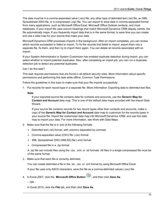 2011 User's Guide: Delete Things
The data must be in a comma-separated value (.csv) file, any other type of delimited text (.txt) file, an XML
Spreadsheet 2003 file, or a compressed (.zip) file. You can export or save data in comma-separated format
from many applications, such as Microsoft Office Excel, Microsoft Office Outlook contacts, and most
databases. If your import file uses column headings that match Microsoft Dynamics CRM display names, the
file automatically maps. If you frequently import data that is in the same format, to save time you can create
and use a data map for your source that maps your data.
Microsoft Dynamics CRM processes imports in the background. After an import completes, you can review
which records succeeded or failed to import. To fix the records that failed to import, export them into a
separate file, fix them, and then try to import them again. You can delete all records associated with an
import.
If your System Administrator or System Customizer has enabled duplicate detection during import, you can
select whether to import potential duplicates. Also, after completing an import job, you can run a duplicate-
detection job to detect any potential duplicates.
Can I do this task?
This task requires permissions that are found in all default security roles. More information about specific
permissions and performing this task while offline: Common Task Permissions
Follow the guidelines in this topic to make sure that your file imports successfully.
1. Put records for each record type in a separate file. More information: Exporting data to delimited text files.
Note
If your exported source file contains data for contacts and accounts, use the Generic Map for
Contact and Account data map. This is one of the default data maps provided with the Import Data
Wizard.
If your source file contains records for two record types other than contacts and accounts, make a
copy of the Generic Map for Contact and Account data map to customize for the records types in
your source file. Import the customized data map into Microsoft Dynamics CRM, and use this data
map to import your data. For more information, see Work with Data Maps.
2. Make sure that the file is in one of the following formats:
 Delimited text (.txt) format, with columns separated by commas
 Comma-separated value (CSV) file (.csv) format
 XML Spreadsheet 2003 (XMLSS) file (.xml) format
 Compressed file in a .zip format
A .zip file can include files using the .csv, .xml, or .txt formats. All files in a single compressed file must be
of the same format.
3. Make sure that each file is correctly delimited.
You can create delimited a file in the .txt, .csv, or .xml format by using Microsoft Office Excel.
If your file uses only ASCII characters, save the file as a comma-delimited values (.csv) file.
4. In Excel 2007, click the Microsoft Office Button , and then click Save As.
- OR -
In Excel 2010, click the File tab, and then click Save As.
75
 