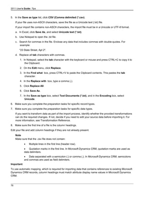 2011 User's Guide: Tips
5. In the Save as type list, click CSV (Comma delimited (*.csv).
If your file uses non-ASCII characters, save the file as a Unicode text (.txt) file.
If your import file contains non-ASCII characters, the import file must be in a Unicode or UTF-8 format.
a. In Excel, click Save As, and select Unicode text (*.txt).
b. Use Notepad to open the .txt file.
c. Search for commas in the file. Enclose any data that includes commas with double-quotes. For
example:
"23 State Street, Apt 2".
d. Replace all tab characters with commas.
1. In Notepad, select the tab character with the keyboard or mouse and press CTRL+C to copy it to
the Clipboard.
2. On the Edit menu, click Replace.
3. In the Find what box, press CTRL+V to paste the Clipboard contents. This pastes the tab
character.
4. In the Replace with box, type a comma (,).
5. Click Replace All.
6. Click Save As.
7. In the Save as type box, select Text Documents (*.txt), and in the Encoding box, select
Unicode.
6. Make sure you complete the preparation tasks for specific record types.
7. Make sure you complete the preparation tasks for specific data types.
If you want to transform data as part of the import process, identify whether the provided transformations
can do the required changes. If not, decide if you need to edit your source data before importing it. For
more information, see Transformation Reference.
8. Make sure the first line of a file is the column headings.
Edit your file and add column headings if they are not already present.
Note
Make sure that the .csv file does not contain:
• Multiple lines in the first line (header row).
• Quotation marks in the first line. In Microsoft Dynamics CRM, quotation marks are used as
data delimiters.
• Data separated with a semicolon (;) or comma (,). In Microsoft Dynamics CRM, semicolons
and commas are used as field delimiters.
Important
To use automatic mapping, which is required for importing data that contains references to existing Microsoft
Dynamics CRM records, column headings must match attribute display name values in Microsoft Dynamics
CRM.
76
 