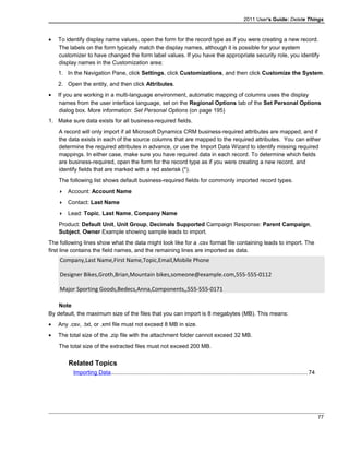 2011 User's Guide: Delete Things
• To identify display name values, open the form for the record type as if you were creating a new record.
The labels on the form typically match the display names, although it is possible for your system
customizer to have changed the form label values. If you have the appropriate security role, you identify
display names in the Customization area:
1. In the Navigation Pane, click Settings, click Customizations, and then click Customize the System.
2. Open the entity, and then click Attributes.
• If you are working in a multi-language environment, automatic mapping of columns uses the display
names from the user interface language, set on the Regional Options tab of the Set Personal Options
dialog box. More information: Set Personal Options (on page 195)
1. Make sure data exists for all business-required fields.
A record will only import if all Microsoft Dynamics CRM business-required attributes are mapped, and if
the data exists in each of the source columns that are mapped to the required attributes. You can either
determine the required attributes in advance, or use the Import Data Wizard to identify missing required
mappings. In either case, make sure you have required data in each record. To determine which fields
are business-required, open the form for the record type as if you were creating a new record, and
identify fields that are marked with a red asterisk (*).
The following list shows default business-required fields for commonly imported record types.
 Account: Account Name
 Contact: Last Name
 Lead: Topic, Last Name, Company Name
Product: Default Unit, Unit Group, Decimals Supported Campaign Response: Parent Campaign,
Subject, Owner Example showing sample leads to import.
The following lines show what the data might look like for a .csv format file containing leads to import. The
first line contains the field names, and the remaining lines are imported as data.
Company,Last Name,First Name,Topic,Email,Mobile Phone
Designer Bikes,Groth,Brian,Mountain bikes,someone@example.com,555-555-0112
Major Sporting Goods,Bedecs,Anna,Components,,555-555-0171
Note
By default, the maximum size of the files that you can import is 8 megabytes (MB). This means:
• Any .csv, .txt, or .xml file must not exceed 8 MB in size.
• The total size of the .zip file with the attachment folder cannot exceed 32 MB.
The total size of the extracted files must not exceed 200 MB.
Related Topics
Importing Data...........................................................................................................................74
77
 