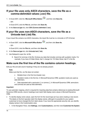 2011 User's Guide: Tips
If your file uses only ASCII characters, save the file as a
comma-delimited values (.csv) file.
1. In Excel 2007, click the Microsoft Office Button , and then click Save As.
- OR -
In Excel 2010, click the File tab, and then click Save As.
2. In the Save as type list, click CSV (Comma delimited (*.csv).
If your file uses non-ASCII characters, save the file as a
Unicode text (.txt) file.
If your import file contains non-ASCII characters, the import file must be in a Unicode or UTF-8 format.
1. In Excel 2007, click the Microsoft Office Button , and then click Save As.
- OR -
In Excel 2010, click the File tab, and then click Save As.
2. In the Save as type list, click Unicode text (*.txt).
3. Use Notepad to open the .txt file.
8. Search for commas in the file. Enclose any data that includes commas with quotation marks. For
example, if you have 23 State Street, Apt 2, change it to "23 State Street, Apt 2" in the file.
Make sure the first line of the file contains column headings.
Edit your file and add column headings if they are not already present.
Note
Make sure that the .csv file does not contain:
• Multiple lines in the first line (header row).
• Quotation marks in the first line. In Microsoft Dynamics CRM, quotation marks are used as
data delimiters.
• Data separated with a semicolon (;) or comma (,). In Microsoft Dynamics CRM, semicolons
and commas are used as field delimiters.
Important
To use automatic mapping, which is required for importing data that contains references to existing Microsoft
Dynamics CRM records, column headings must match field display name values in Microsoft Dynamics
CRM.
• To identify display name values, open the form for the record type as if you were creating a new record.
The labels on the form typically match the display names, although it is possible for your system
customizer to have changed the form label values. If you have the appropriate security role, you identify
display names in the Customization area:
1. In the Navigation Pane, click Settings, click Customizations, and then click Customize the System.
78
 
