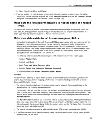 2011 User's Guide: Delete Things
2. Open the entity, and then click Fields.
• If you are working in a multi-language environment, automatic mapping of columns uses the display
names from the user interface language, set on the Regional Options tab of the Set Personal Options
dialog box. More information: Set Personal Options (on page 195)
Make sure the first column heading is not the name of a record
type.
The first column heading in your file cannot be the name of another record type. For example, phone call,
task, letter, fax, and appointment records all require a Subject column. As Subject is also the name of a
record type, the Subject column must not be the first column in your file.
Make sure data exists for all business-required fields.
A record will only import if all Microsoft Dynamics CRM business-required fields are mapped, and if the
data exists in each of the source columns that are mapped to the required fields. You can either
determine the required fields in advance, or use the Import Data Wizard to identify missing required
mappings. In either case, make sure you have required data in each record. To determine which fields
are business-required, open the form for the record type as if you were creating a new record, and
identify fields that are marked with a red asterisk (*).
The following list shows default business-required fields for commonly imported record types.
 Account: Account Name
 Contact: Last Name
 Lead: Topic, Last Name, Company Name
 Product: Default Unit, Unit Group, Decimals Supported
 Campaign Response: Parent Campaign, Subject, Owner
Important
You cannot use a data map to import data if your data is connected to existing Microsoft Dynamics CRM
records. You must use automatic mapping, which means your column headings must match Microsoft
Dynamics CRM display names.
• The value in the column that refers to another record must be unique in the primary attribute for the
related record. The lookup is not case-sensitive.
For example, if you are importing a contact that you want associated with an existing account, you must
have a column in your source file containing the account name for an existing Microsoft Dynamics CRM
account record. Because automatic mapping is required, the column heading for this column must be
Parent Customer.
The Parent Customer attribute can be resolved either to an account or contact. The Import Data Wizard
looks for a unique account or contact record. If there is a contact record and an account record that have
identical values in the Account Name field in the account record and the Full Name field in the contact
record, the record will not be imported.
• The value in the column can also be a Microsoft Dynamics CRM globally unique identifier (GUID).
• If the column in your source file that is used to create the relationship contains multiple values, edit the
data to contain just one value.
79
 