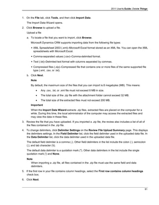 2011 User's Guide: Delete Things
1. On the File tab, click Tools, and then click Import Data.
The Import Data Wizard opens.
2. Click Browse to upload a file.
Upload a file
a. To locate a file that you want to import, click Browse.
Microsoft Dynamics CRM supports importing data from the following file types:
 XML Spreadsheet 2003 (.xml)–Microsoft Excel format stored as an XML file. You can open the XML
spreadsheets with Microsoft Excel.
 Comma-separated values (.csv)–Comma-delimited format.
 Text (.txt)–Delimited text format with columns separated by commas.
 Compressed files (.zip)–Compressed file that contains one or more files of the same supported file
type (.xml, .csv, or .txt).
b. Click Next.
Note
By default, the maximum size of the files that you can import is 8 megabytes (MB). This means:
• Any .csv, .txt, or .xml file must not exceed 8 MB in size.
• The total size of the .zip file with the attachment folder cannot exceed 32 MB.
• The total size of the extracted files must not exceed 200 MB.
Important
When the Import Data Wizard extracts .zip files, extracted files are placed on the computer for a
while. During this time, the local administrator of the computer may access the extracted files and
may view the data in these files.
3. Review the file that you have uploaded. If you imported a .zip file, the review also includes a list of all of
the files contained in the .zip file.
4. To change delimiters, click Delimiter Settings on the Review File Upload Summary page. This displays
the delimiters settings. In the Field Delimiter list, click the field delimiter used in the uploaded data file. In
the Data Delimiter list, click the data delimiter used in the uploaded data file.
The default field delimiter is a comma (,). Other field delimiters in the list include the colon (:), semicolon
(;), and tab character (t).
The default data delimiter is a quotation mark ("). Other data delimiters in the list include the single
quotation mark (') and None.
Note
When importing a .zip file, all files contained in the .zip file must use the same field and data
delimiters.
5. If the first row in your file contains column headings, select the First row contains column headings
check box.
6. Click Next.
81
 