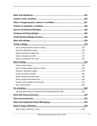Work with Workflows..................................................................................................223
Create or edit a workflow............................................................................................223
Add or change dynamic values in a workflow.........................................................227
Publish or unpublish a workflow...............................................................................228
Start an On-Demand Workflow..................................................................................228
Creating and Using Dialogs.......................................................................................229
Understanding dialogs structure...............................................................................229
Work with dialogs........................................................................................................230
Create a dialog.............................................................................................................230
Add or change dynamic values in a dialog..................................................................................235
Activate or deactivate a dialog.....................................................................................................236
Assign a process to another user................................................................................................237
Assign a process to yourself........................................................................................................237
Share a process with other users................................................................................................238
Start a dialog................................................................................................................238
Create or edit a dialog.................................................................................................................239
Add or change dynamic values in a dialog .................................................................................244
Activate or deactivate a dialog.....................................................................................................245
Assign a process to yourself........................................................................................................245
Assign a process to another user................................................................................................246
Share a process with another user..............................................................................................246
Create or add a location for the first time.....................................................................................247
Add or edit a location...................................................................................................................248
Fix a location................................................................................................................249
Use documents stored in SharePoint from Microsoft Dynamics CRM.........................................250
Work with Announcements........................................................................................252
View announcements..................................................................................................252
Work with Integrated Instant Messaging..................................................................253
Send or Copy a Shortcut............................................................................................255
Send or copy a shortcut to a view................................................................................................256
Microsoft Dynamics CRM 2011 User’s Guide ix
 