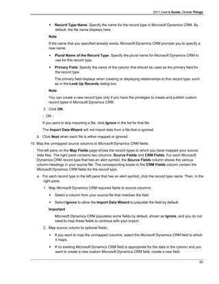 2011 User's Guide: Delete Things
 Record Type Name. Specify the name for the record type in Microsoft Dynamics CRM. By
default, the file name displays here.
Note
If the name that you specified already exists, Microsoft Dynamics CRM prompts you to specify a
new name.
 Plural Name of the Record Type. Specify the plural name for Microsoft Dynamics CRM to
use for this record type.
 Primary Field. Specify the name of the column that should be used as the primary field for
the record type.
The primary field displays when creating or displaying relationships to this record type, such
as in the Look Up Records dialog box.
Note
You can create a new record type only if you have the privileges to create and publish custom
record types in Microsoft Dynamics CRM.
3. Click OK.
- OR -
If you want to skip importing a file, click Ignore in the list for that file.
The Import Data Wizard will not import data from a file that is ignored.
b. Click Next when each file is either mapped or ignored.
10. Map the unmapped source columns to Microsoft Dynamics CRM fields.
The left pane on the Map Fields page shows the record types to which you have mapped your source
data files. The right pane contains two columns: Source Fields and CRM Fields. For each Microsoft
Dynamics CRM record type that has an alert symbol, the Source Fields column shows the various
column headings in your source file. The corresponding boxes in the CRM Fields column contain the
Microsoft Dynamics CRM fields for the record type.
a. For each record type in the left pane that has an alert symbol, click the record type name. Then, in the
right pane:
1. Map Microsoft Dynamics CRM required fields to source columns:
 Select a column from your source file that matches the field.
 Select Ignore to allow the Import Data Wizard to populate the field by default.
Important
Microsoft Dynamics CRM populates some fields by default, shown as Ignore, and you do not
need to map these fields to continue with your import.
2. Map source column to optional fields:
 If you want to map the unmapped columns, select the Microsoft Dynamics CRM field to which
it maps.
 If no existing Microsoft Dynamics CRM field is appropriate for the data in the column and you
want to create a new custom Microsoft Dynamics CRM field, create a new field.
83
 