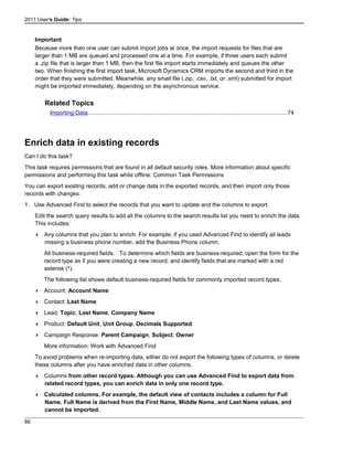 2011 User's Guide: Tips
Important
Because more than one user can submit import jobs at once, the import requests for files that are
larger than 1 MB are queued and processed one at a time. For example, if three users each submit
a .zip file that is larger than 1 MB, then the first file import starts immediately and queues the other
two. When finishing the first import task, Microsoft Dynamics CRM imports the second and third in the
order that they were submitted. Meanwhile, any small file (.zip, .csv, .txt, or .xml) submitted for import
might be imported immediately, depending on the asynchronous service.
Related Topics
Importing Data...........................................................................................................................74
Enrich data in existing records
Can I do this task?
This task requires permissions that are found in all default security roles. More information about specific
permissions and performing this task while offline: Common Task Permissions
You can export existing records, add or change data in the exported records, and then import only those
records with changes.
1. Use Advanced Find to select the records that you want to update and the columns to export.
Edit the search query results to add all the columns to the search results list you need to enrich the data.
This includes:
 Any columns that you plan to enrich. For example, if you used Advanced Find to identify all leads
missing a business phone number, add the Business Phone column.
All business-required fields. To determine which fields are business-required, open the form for the
record type as if you were creating a new record, and identify fields that are marked with a red
asterisk (*).
The following list shows default business-required fields for commonly imported record types.
 Account: Account Name
 Contact: Last Name
 Lead: Topic, Last Name, Company Name
 Product: Default Unit, Unit Group, Decimals Supported
 Campaign Response: Parent Campaign, Subject, Owner
More information: Work with Advanced Find
To avoid problems when re-importing data, either do not export the following types of columns, or delete
these columns after you have enriched data in other columns.
 Columns from other record types. Although you can use Advanced Find to export data from
related record types, you can enrich data in only one record type.
 Calculated columns. For example, the default view of contacts includes a column for Full
Name. Full Name is derived from the First Name, Middle Name, and Last Name values, and
cannot be imported.
86
 