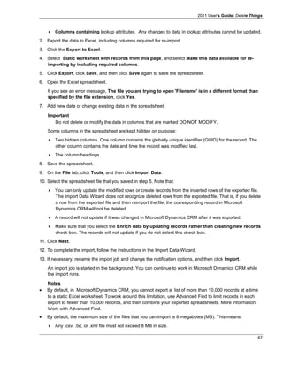 2011 User's Guide: Delete Things
 Columns containing lookup attributes. Any changes to data in lookup attributes cannot be updated.
2. Export the data to Excel, including columns required for re-import.
3. Click the Export to Excel.
4. Select Static worksheet with records from this page, and select Make this data available for re-
importing by including required columns.
5. Click Export, click Save, and then click Save again to save the spreadsheet.
6. Open the Excel spreadsheet.
If you see an error message, The file you are trying to open 'Filename' is in a different format than
specified by the file extension, click Yes.
7. Add new data or change existing data in the spreadsheet.
Important
Do not delete or modify the data in columns that are marked DO NOT MODIFY.
Some columns in the spreadsheet are kept hidden on purpose:
 Two hidden columns. One column contains the globally unique identifier (GUID) for the record. The
other column contains the date and time the record was modified last.
 The column headings.
8. Save the spreadsheet.
9. On the File tab, click Tools, and then click Import Data.
10. Select the spreadsheet file that you saved in step 5. Note that:
 You can only update the modified rows or create records from the inserted rows of the exported file.
The Import Data Wizard does not recognize deleted rows from the exported file. That is, if you delete
a row from the exported file and then reimport the file, the corresponding record in Microsoft
Dynamics CRM will not be deleted.
 A record will not update if it was changed in Microsoft Dynamics CRM after it was exported.
 Make sure that you select the Enrich data by updating records rather than creating new records
check box. The records will not update if you do not select this check box.
11. Click Next.
12. To complete the import, follow the instructions in the Import Data Wizard.
13. If necessary, rename the import job and change the notification options, and then click Import.
An import job is started in the background. You can continue to work in Microsoft Dynamics CRM while
the import runs.
Notes
• By default, in Microsoft Dynamics CRM, you cannot export a list of more than 10,000 records at a time
to a static Excel worksheet. To work around this limitation, use Advanced Find to limit records in each
export to fewer than 10,000 records, and then combine your exported spreadsheets. More information:
Work with Advanced Find.
• By default, the maximum size of the files that you can import is 8 megabytes (MB). This means:
 Any .csv, .txt, or .xml file must not exceed 8 MB in size.
87
 