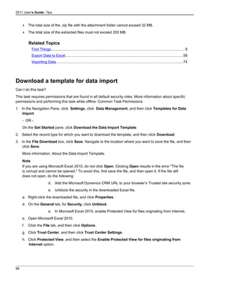 2011 User's Guide: Tips
 The total size of the .zip file with the attachment folder cannot exceed 32 MB.
 The total size of the extracted files must not exceed 200 MB.
Related Topics
Find Things..................................................................................................................................8
Export Data to Excel..................................................................................................................58
Importing Data...........................................................................................................................74
Download a template for data import
Can I do this task?
This task requires permissions that are found in all default security roles. More information about specific
permissions and performing this task while offline: Common Task Permissions
1. In the Navigation Pane, click Settings, click Data Management, and then click Templates for Data
Import.
- OR -
On the Get Started pane, click Download the Data Import Template.
2. Select the record type for which you want to download the template, and then click Download.
3. In the File Download box, click Save. Navigate to the location where you want to save the file, and then
click Save.
More information: About the Data Import Template.
Note
If you are using Microsoft Excel 2010, do not click Open. Clicking Open results in the error "The file
is corrupt and cannot be opened." To avoid this, first save the file, and then open it. If the file still
does not open, do the following:
d. Add the Microsoft Dynamics CRM URL to your browser’s Trusted site security zone.
e. Unblock the security in the downloaded Excel file.
a. Right-click the downloaded file, and click Properties.
d. On the General tab, for Security, click Unblock.
a. In Microsoft Excel 2010, enable Protected View for files originating from Internet.
e. Open Microsoft Excel 2010.
f. Click the File tab, and then click Options.
g. Click Trust Center, and then click Trust Center Settings.
h. Click Protected View, and then select the Enable Protected View for files originating from
Internet option.
88
 