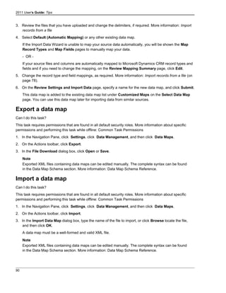 2011 User's Guide: Tips
3. Review the files that you have uploaded and change the delimiters, if required. More information: Import
records from a file
4. Select Default (Automatic Mapping) or any other existing data map.
If the Import Data Wizard is unable to map your source data automatically, you will be shown the Map
Record Types and Map Fields pages to manually map your data.
- OR -
If your source files and columns are automatically mapped to Microsoft Dynamics CRM record types and
fields and if you need to change the mapping, on the Review Mapping Summary page, click Edit.
5. Change the record type and field mappings, as required. More information: Import records from a file (on
page 78).
6. On the Review Settings and Import Data page, specify a name for the new data map, and click Submit.
This data map is added to the existing data map list under Customized Maps on the Select Data Map
page. You can use this data map later for importing data from similar sources.
Export a data map
Can I do this task?
This task requires permissions that are found in all default security roles. More information about specific
permissions and performing this task while offline: Common Task Permissions
1. In the Navigation Pane, click Settings, click Data Management, and then click Data Maps.
2. On the Actions toolbar, click Export.
3. In the File Download dialog box, click Open or Save.
Note
Exported XML files containing data maps can be edited manually. The complete syntax can be found
in the Data Map Schema section. More information: Data Map Schema Reference.
Import a data map
Can I do this task?
This task requires permissions that are found in all default security roles. More information about specific
permissions and performing this task while offline: Common Task Permissions
1. In the Navigation Pane, click Settings, click Data Management, and then click Data Maps.
2. On the Actions toolbar, click Import.
3. In the Import Data Map dialog box, type the name of the file to import, or click Browse locate the file,
and then click OK.
A data map must be a well-formed and valid XML file.
Note
Exported XML files containing data maps can be edited manually. The complete syntax can be found
in the Data Map Schema section. More information: Data Map Schema Reference.
90
 