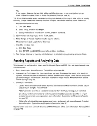 2011 User's Guide: Delete Things
Tip
If you create a data map that you think will be useful for other users in your organization, you can
share it. More information: Share or Assign Records and Views (on page 50)
You do not have to change a data map when importing data. Before you import your data, export an existing
data map, change the exported data map, and then re-import the changed data map for the data import.
1. Export and rename a data map.
a. Click Data Maps.
b. Select a map, and then click Export.
i. Specify the location in which to save your file, and then click Save.
2. Open the new data map in your choice of XML editor.
3. Make changes to the data map following the required schema.
More information: Data Map Schema Reference
4. Import the new data map.
a. Click Data Maps.
b. Click IMPORT, click BROWSE, select a file, and then click Open.
5. Test the new data map by importing a limited amount of data before importing large amounts of data.
Running Reports and Analyzing Data
When you want to analyze data or view a report in Microsoft Dynamics CRM, there are several ways to view
the relevant data:
• Run a default report. More information: Default Reports (on page 93)
• Use Advanced Find to search for the subset of data you need. Then export the results list to a static or
dynamic Microsoft Office Excel worksheet or a PivotTable for further analysis. Once the data is exported,
you can create your own Microsoft Office Word file and mail-merge the data. More information: Export
Data to Excel (on page 58)
• Create your own report:
 Use the Report Wizard to create a new Reporting Services report. More information: Create, Edit, or
Copy a Report Using the Report Wizard
 Add any exported Excel file as a personal report, and share it with your colleagues, if warranted.
Or, ask your system administrator or system customizer to add any exported Excel file as a report
available to everyone in your organization. More information: Customizing and Organizing Reports
(on page 92)
 Add any file or link to a Web page as a personal report, and share it with your colleagues, if needed.
More information: Customizing and Organizing Reports (on page 92)
Reports can be used when Microsoft Dynamics CRM for Outlook is offline. More information: Working Offline
(on page 473)
91
 