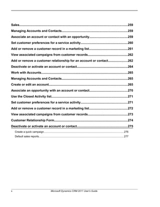 Sales.............................................................................................................................259
Managing Accounts and Contacts............................................................................259
Associate an account or contact with an opportunity............................................259
Set customer preferences for a service activity......................................................260
Add or remove a customer record in a marketing list............................................261
View associated campaigns from customer records..............................................262
Add or remove a customer relationship for an account or contact......................262
Deactivate or activate an account or contact...........................................................264
Work with Accounts....................................................................................................265
Managing Accounts and Contacts............................................................................265
Create or edit an account...........................................................................................265
Associate an opportunity with an account or contact............................................270
Use the Closed Activity list........................................................................................271
Set customer preferences for a service activity......................................................271
Add or remove a customer record in a marketing list............................................272
View associated campaigns from customer records..............................................273
Customer Relationship Form.....................................................................................274
Deactivate or activate an account or contact...........................................................275
Create a quick campaign.............................................................................................................276
Default sales reports....................................................................................................................277
x Microsoft Dynamics CRM 2011 User’s Guide
 