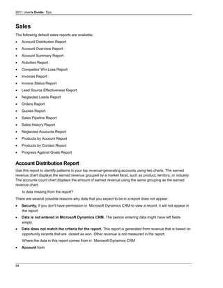 2011 User's Guide: Tips
Sales
The following default sales reports are available:
• Account Distribution Report
• Account Overview Report
• Account Summary Report
• Activities Report
• Competitor Win Loss Report
• Invoices Report
• Invoice Status Report
• Lead Source Effectiveness Report
• Neglected Leads Report
• Orders Report
• Quotes Report
• Sales Pipeline Report
• Sales History Report
• Neglected Accounts Report
• Products by Account Report
• Products by Contact Report
• Progress Against Goals Report
Account Distribution Report
Use this report to identify patterns in your top revenue-generating accounts using two charts. The earned
revenue chart displays the earned revenue grouped by a market facet, such as product, territory, or industry.
The accounts count chart displays the amount of earned revenue using the same grouping as the earned
revenue chart.
Is data missing from the report?
There are several possible reasons why data that you expect to be in a report does not appear:
• Security. If you don't have permission in Microsoft Dynamics CRM to view a record, it will not appear in
the report.
• Data is not entered in Microsoft Dynamics CRM. The person entering data might have left fields
empty.
• Data does not match the criteria for the report. This report is generated from revenue that is based on
opportunity records that are closed as won. Other revenue is not measured in the report.
Where the data in this report comes from in Microsoft Dynamics CRM
• Account form
94
 