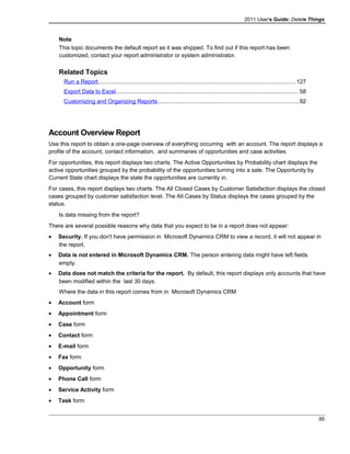 2011 User's Guide: Delete Things
Note
This topic documents the default report as it was shipped. To find out if this report has been
customized, contact your report administrator or system administrator.
Related Topics
Run a Report............................................................................................................................127
Export Data to Excel..................................................................................................................58
Customizing and Organizing Reports........................................................................................92
Account Overview Report
Use this report to obtain a one-page overview of everything occurring with an account. The report displays a
profile of the account, contact information, and summaries of opportunities and case activities.
For opportunities, this report displays two charts. The Active Opportunities by Probability chart displays the
active opportunities grouped by the probability of the opportunities turning into a sale. The Opportunity by
Current State chart displays the state the opportunities are currently in.
For cases, this report displays two charts. The All Closed Cases by Customer Satisfaction displays the closed
cases grouped by customer satisfaction level. The All Cases by Status displays the cases grouped by the
status.
Is data missing from the report?
There are several possible reasons why data that you expect to be in a report does not appear:
• Security. If you don't have permission in Microsoft Dynamics CRM to view a record, it will not appear in
the report.
• Data is not entered in Microsoft Dynamics CRM. The person entering data might have left fields
empty.
• Data does not match the criteria for the report. By default, this report displays only accounts that have
been modified within the last 30 days.
Where the data in this report comes from in Microsoft Dynamics CRM
• Account form
• Appointment form
• Case form
• Contact form
• E-mail form
• Fax form
• Opportunity form
• Phone Call form
• Service Activity form
• Task form
95
 
