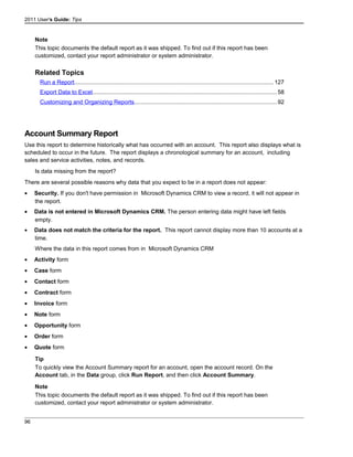 2011 User's Guide: Tips
Note
This topic documents the default report as it was shipped. To find out if this report has been
customized, contact your report administrator or system administrator.
Related Topics
Run a Report............................................................................................................................127
Export Data to Excel..................................................................................................................58
Customizing and Organizing Reports........................................................................................92
Account Summary Report
Use this report to determine historically what has occurred with an account. This report also displays what is
scheduled to occur in the future. The report displays a chronological summary for an account, including
sales and service activities, notes, and records.
Is data missing from the report?
There are several possible reasons why data that you expect to be in a report does not appear:
• Security. If you don't have permission in Microsoft Dynamics CRM to view a record, it will not appear in
the report.
• Data is not entered in Microsoft Dynamics CRM. The person entering data might have left fields
empty.
• Data does not match the criteria for the report. This report cannot display more than 10 accounts at a
time.
Where the data in this report comes from in Microsoft Dynamics CRM
• Activity form
• Case form
• Contact form
• Contract form
• Invoice form
• Note form
• Opportunity form
• Order form
• Quote form
Tip
To quickly view the Account Summary report for an account, open the account record. On the
Account tab, in the Data group, click Run Report, and then click Account Summary.
Note
This topic documents the default report as it was shipped. To find out if this report has been
customized, contact your report administrator or system administrator.
96
 