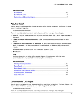 2011 User's Guide: Delete Things
Related Topics
Run a Report............................................................................................................................127
Export Data to Excel..................................................................................................................58
Customizing and Organizing Reports........................................................................................92
Activities Report
Use this report to identify patterns in activities. Activities can be grouped by owner or activity type, or by the
record the activity is regarding.
Is data missing from the report?
There are several possible reasons why data that you expect to be in a report does not appear:
• Security. If you don't have permission in Microsoft Dynamics CRM to view a record, it will not appear in
the report.
• Data is not entered in Microsoft Dynamics CRM. The person entering data might have left fields
empty.
• Data does not match the criteria for the report. By default, this report only displays activities created
within the last week. This report considers only the activities that are related to case and opportunity
records.
Where the data in this report comes from in Microsoft Dynamics CRM
• Activity form
Note
This topic documents the default report as it was shipped. To find out if this report has been
customized, contact your report administrator or system administrator.
Related Topics
Creating and Using Workflows.................................................................................................217
Run a Report............................................................................................................................127
Export Data to Excel..................................................................................................................58
Customizing and Organizing Reports........................................................................................92
Completing Sales Transactions...............................................................................................332
Work with Quotes.....................................................................................................................333
Competitor Win Loss Report
Use this report to compare how your sales team performs against your competitors. The report displays a list
of competitors, with data on open, closed, won, and lost opportunities for each.
Is data missing from the report?
There are several possible reasons why data that you expect to be in a report does not appear:
97
 