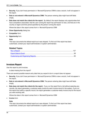 2011 User's Guide: Tips
• Security. If you don't have permission in Microsoft Dynamics CRM to view a record, it will not appear in
the report.
• Data is not entered in Microsoft Dynamics CRM. The person entering data might have left fields
empty.
• Data does not match the criteria for the report. By default, this report displays only opportunities that
have competitors associated, that the user running the report has permission to view, and that are in the
country or region and time period specified by the person running the report.
Where the data in this report comes from in Microsoft Dynamics CRM
• Close Opportunity dialog box
• Competitor form
• Opportunity form
Note
This topic documents the default report as it was shipped. To find out if this report has been
customized, contact your report administrator or system administrator.
Related Topics
Run a Report............................................................................................................................127
Export Data to Excel..................................................................................................................58
Customizing and Organizing Reports........................................................................................92
Invoices Report
Use this report to print invoices.
Is data missing from the report?
There are several possible reasons why data that you expect to be in a report does not appear:
• Security. If you don't have permission in Microsoft Dynamics CRM to view a record, it will not appear in
the report.
• Data is not entered in Microsoft Dynamics CRM. The person entering data might have left fields
empty.
• Data does not match the criteria for the report. If you run this report from a list without selecting any
records, the report generates a customer-ready invoice for each invoice record in the system. If you run
this report from within a specific record, the report generates a customer-ready invoice only for the record
you were working with.
Where the data in this report comes from in Microsoft Dynamics CRM
• Invoice form
Note
This topic documents the default report as it was shipped. To find out if this report has been
customized, contact your report administrator or system administrator.
98
 