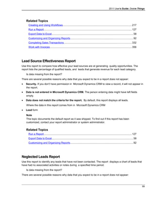 2011 User's Guide: Delete Things
Related Topics
Creating and Using Workflows.................................................................................................217
Run a Report............................................................................................................................127
Export Data to Excel..................................................................................................................58
Customizing and Organizing Reports........................................................................................92
Completing Sales Transactions...............................................................................................332
Work with Invoices...................................................................................................................356
Lead Source Effectiveness Report
Use this report to compare how effective your lead sources are at generating quality opportunities. The
report lists the percentage of qualified leads, and leads that generate revenue for each lead category.
Is data missing from the report?
There are several possible reasons why data that you expect to be in a report does not appear:
• Security. If you don't have permission in Microsoft Dynamics CRM to view a record, it will not appear in
the report.
• Data is not entered in Microsoft Dynamics CRM. The person entering data might have left fields
empty.
• Data does not match the criteria for the report. By default, this report displays all leads.
Where the data in this report comes from in Microsoft Dynamics CRM
• Lead form
Note
This topic documents the default report as it was shipped. To find out if this report has been
customized, contact your report administrator or system administrator.
Related Topics
Run a Report............................................................................................................................127
Export Data to Excel..................................................................................................................58
Customizing and Organizing Reports........................................................................................92
Neglected Leads Report
Use this report to identify any leads that have not been contacted. The report displays a chart of leads that
have had no associated activities or notes during a specified time period.
Is data missing from the report?
There are several possible reasons why data that you expect to be in a report does not appear:
99
 