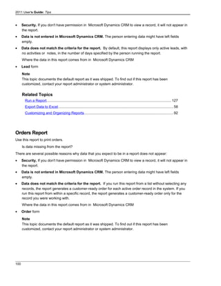 2011 User's Guide: Tips
• Security. If you don't have permission in Microsoft Dynamics CRM to view a record, it will not appear in
the report.
• Data is not entered in Microsoft Dynamics CRM. The person entering data might have left fields
empty.
• Data does not match the criteria for the report. By default, this report displays only active leads, with
no activities or notes, in the number of days specified by the person running the report.
Where the data in this report comes from in Microsoft Dynamics CRM
• Lead form
Note
This topic documents the default report as it was shipped. To find out if this report has been
customized, contact your report administrator or system administrator.
Related Topics
Run a Report............................................................................................................................127
Export Data to Excel..................................................................................................................58
Customizing and Organizing Reports........................................................................................92
Orders Report
Use this report to print orders.
Is data missing from the report?
There are several possible reasons why data that you expect to be in a report does not appear:
• Security. If you don't have permission in Microsoft Dynamics CRM to view a record, it will not appear in
the report.
• Data is not entered in Microsoft Dynamics CRM. The person entering data might have left fields
empty.
• Data does not match the criteria for the report. If you run this report from a list without selecting any
records, the report generates a customer-ready order for each active order record in the system. If you
run this report from within a specific record, the report generates a customer-ready order only for the
record you were working with.
Where the data in this report comes from in Microsoft Dynamics CRM
• Order form
Note
This topic documents the default report as it was shipped. To find out if this report has been
customized, contact your report administrator or system administrator.
100
 